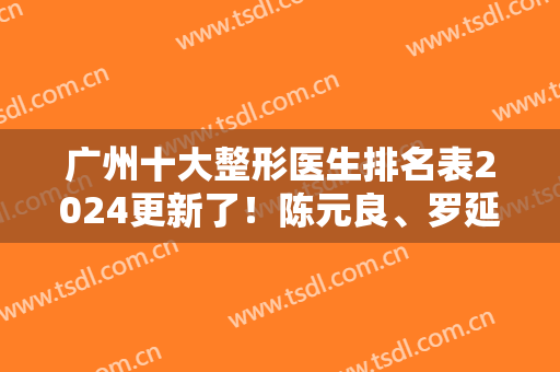 广州十大整形医生排名表2024更新了！陈元良、罗延平、许扬滨实力审美不错