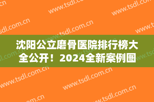 沈阳公立磨骨医院排行榜大全公开！2024全新案例图及优惠价格表可查(沈阳市正骨医院)