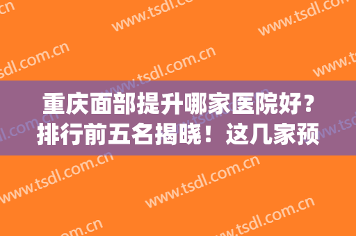重庆面部提升哪家医院好？排行前五名揭晓！这几家预约量高口碑好_价格透明