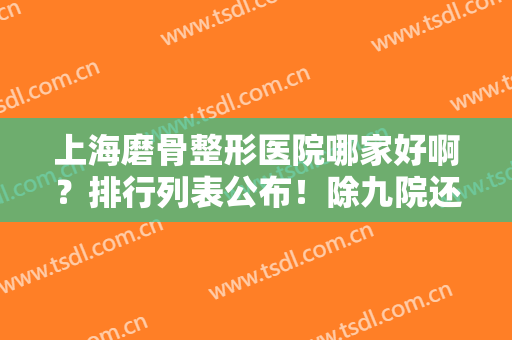 上海磨骨整形医院哪家好啊？排行列表公布！除九院还有时光、华美等可选择！
