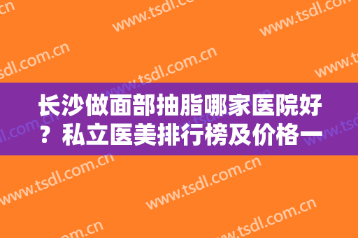 长沙做面部抽脂哪家医院好？私立医美排行榜及价格一起公布！梵童、星雅*入围
