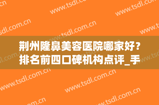 荆州隆鼻美容医院哪家好？排名前四口碑机构点评_手术价格在线查询(荆州隆鼻的医院)