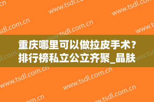 重庆哪里可以做拉皮手术？排行榜私立公立齐聚_晶肤、西南等一一公布口碑！