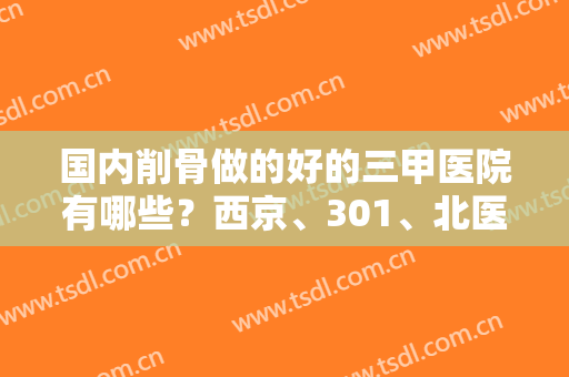 国内削骨做的好的三甲医院有哪些？西京、301、北医三院等排名榜任挑选！