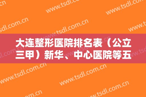 大连整形医院排名表（公立三甲）新华、中心医院等五家盘点！医美价格免费查