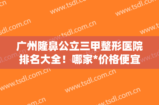 广州隆鼻公立三甲整形医院排名大全！哪家*价格便宜又好的统统告诉你~