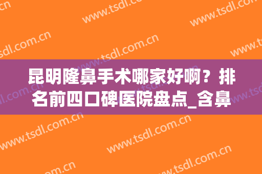 昆明隆鼻手术哪家好啊？排名前四口碑医院盘点_含鼻整形价格一览表(昆明隆鼻子)