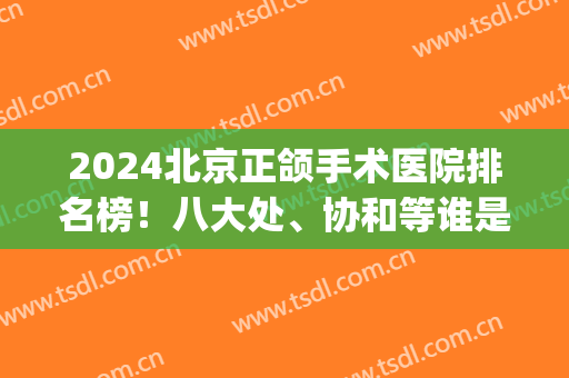 2024北京正颌手术医院排名榜！八大处、协和等谁是赢家！(北京哪家医院正颌手术最好)