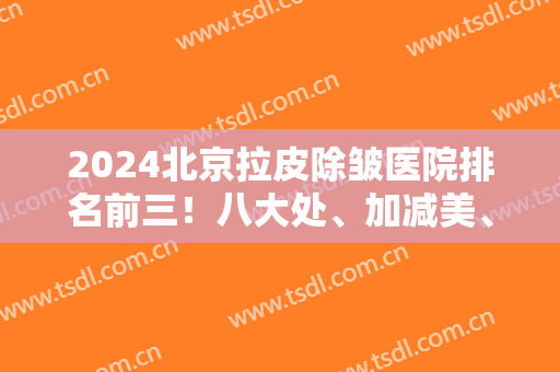 2024北京拉皮除皱医院排名前三！八大处、加减美、协和权威来袭！实力个个强