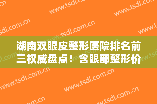 湖南双眼皮整形医院排名前三权威盘点！含眼部整形价格（案例）明细参考