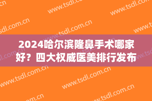 2024哈尔滨隆鼻手术哪家好？四大权威医美排行发布_全新价格表查询(哈尔滨隆鼻手术哪里好)