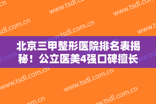 北京三甲整形医院排名表揭秘！公立医美4强口碑擅长各不同~拉皮除皱价格查询