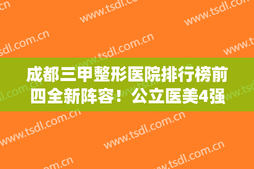 成都三甲整形医院排行榜前四全新阵容！公立医美4强口碑擅长点评_拉皮价格查询