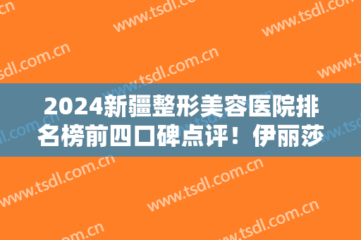 2024新疆整形美容医院排名榜前四口碑点评！伊丽莎白、黎美、花之妍价格实力比拼