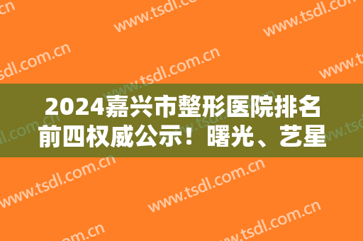 2024嘉兴市整形医院排名前四权威公示！曙光、艺星、禾美口碑技术一较高下