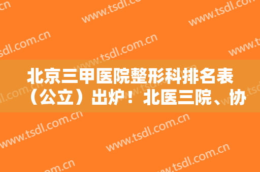北京三甲医院整形科排名表（公立）出炉！北医三院、协和领衔~拉皮价格查询