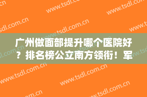 广州做面部提升哪个医院好？排名榜公立南方领衔！军美、华美紧随_除皱价格一览