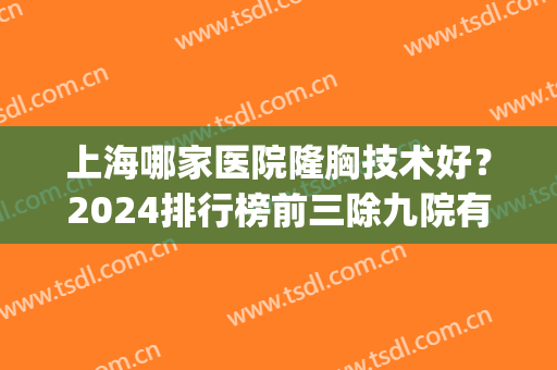 上海哪家医院隆胸技术好？2024排行榜前三除九院有更多选择_专家案例同步！