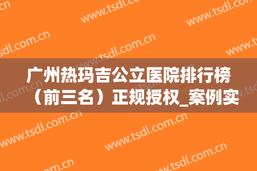 广州热玛吉公立医院排行榜（前三名）正规授权_案例实拍、价格明细参考一下
