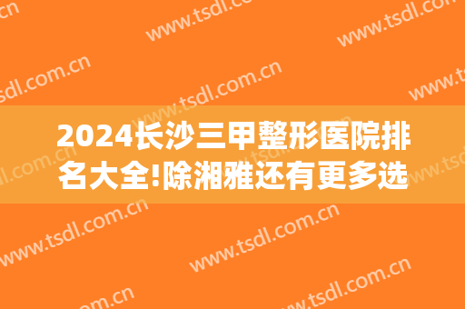 2024长沙三甲整形医院排名大全!除湘雅还有更多选择_面部提升果和价格分享！