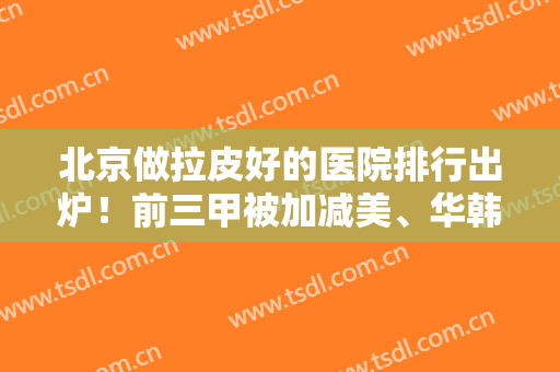 北京做拉皮好的医院排行出炉！前三甲被加减美、华韩、十优当选，实力不输公立