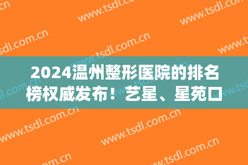 2024温州整形医院的排名榜权威发布！艺星、星苑口碑领衔_附价格查询(温州艺星整形医院正规吗)