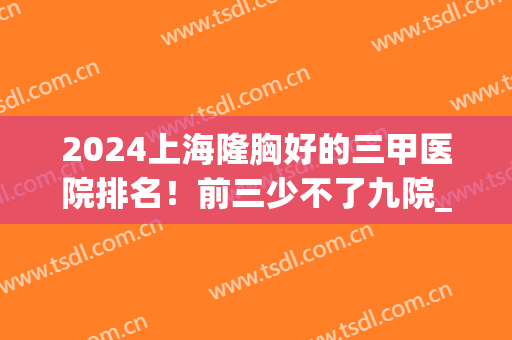2024上海隆胸好的三甲医院排名！前三少不了九院_权威可靠值得信赖！(上海九院隆胸好不好)