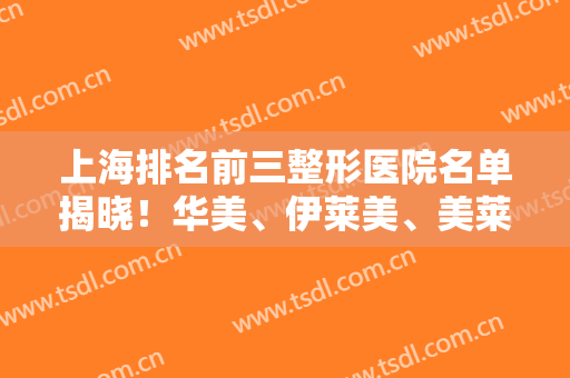 上海排名前三整形医院名单揭晓！华美、伊莱美、美莱入围10强~附拉皮价格清单
