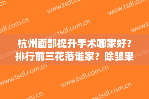 杭州面部提升手术哪家好？排行前三花落谁家？除皱果很心动！(杭州美容整形医院排名前十)
