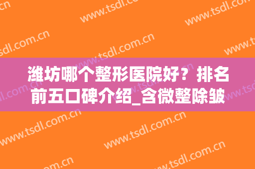 潍坊哪个整形医院好？排名前五口碑介绍_含微整除皱价格明细表(潍坊整形美容医院排名)