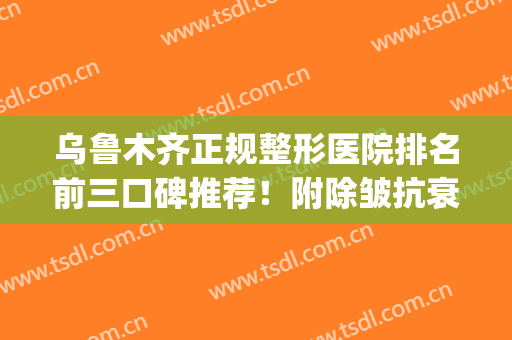 乌鲁木齐正规整形医院排名前三口碑推荐！附除皱抗衰价格费用查询(乌鲁木齐哪家美容整形医院最好)