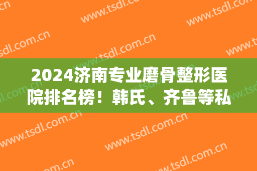 2024济南专业磨骨整形医院排名榜！韩氏、齐鲁等私立公立汇聚_实力对比看结果！