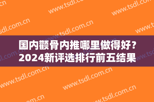 国内颧骨内推哪里做得好？2024新评选排行前五结果曝光！上海薇琳、武汉亚韩领衔榜首