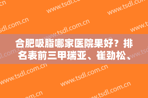 合肥吸脂哪家医院果好？排名表前三甲瑞亚、崔劲松、伊美辰案例、价格表出炉