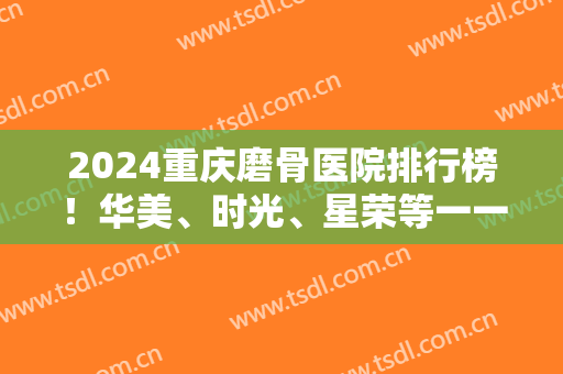 2024重庆磨骨医院排行榜！华美、时光、星荣等一一盘点前四！案例和价格出炉！