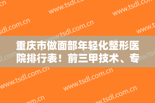 重庆市做面部年轻化整形医院排行表！前三甲技术、专家案例、价格清单盘点！