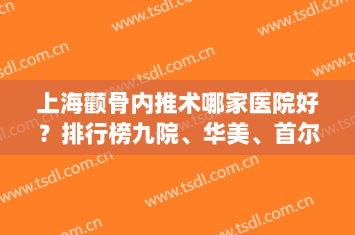上海颧骨内推术哪家医院好？排行榜九院、华美、首尔丽格等实力上榜！(上海九院颧骨内推哪个专家)