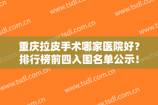 重庆拉皮手术哪家医院好？排行榜前四入围名单公示！医美4强谁更胜一筹？
