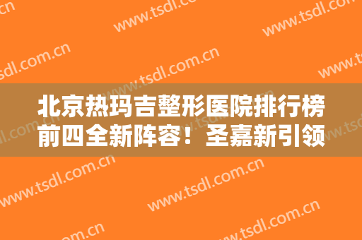 北京热玛吉整形医院排行榜前四全新阵容！圣嘉新引领私立医美~除皱价格查询