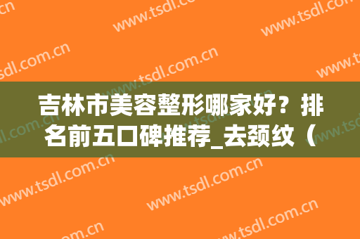 吉林市美容整形哪家好？排名前五口碑推荐_去颈纹（除皱）价格查询(吉林美容院排行榜揭晓)
