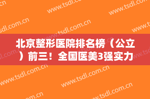 北京整形医院排名榜（公立）前三！全国医美3强实力不俗~拉皮价格查询(北京三甲整形医院排名前十)