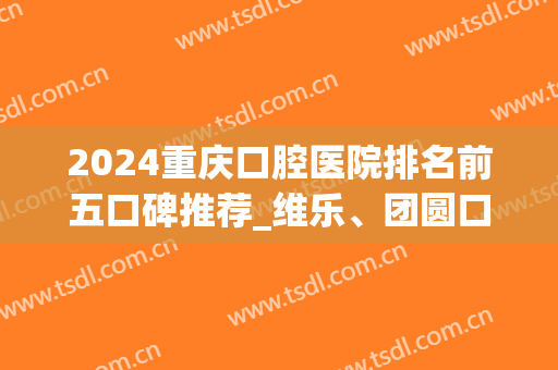 2024重庆口腔医院排名前五口碑推荐_维乐、团圆口腔上榜_包含整牙价格表