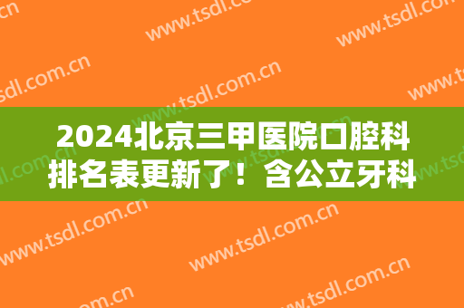 2024北京三甲医院口腔科排名表更新了！含公立牙科牙齿整形价格表参考