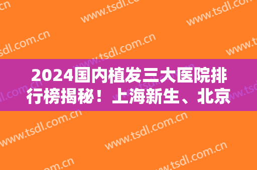 2024国内植发三大医院排行榜揭秘！上海新生、北京大麦微针、广州倍生榜上有名~