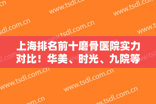 上海排名前十磨骨医院实力对比！华美、时光、九院等10家值得参考！价格附上