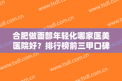 合肥做面部年轻化哪家医美医院好？排行榜前三甲口碑推荐！价格及案例请查收