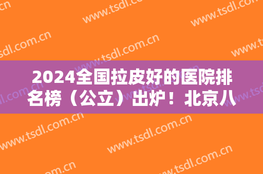 2024全国拉皮好的医院排名榜（公立）出炉！北京八大处、上海九院榜上有名~