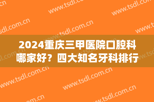 2024重庆三甲医院口腔科哪家好？四大知名牙科排行揭晓_牙齿矫正价格查询