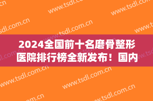 2024全国前十名磨骨整形医院排行榜全新发布！国内医美10强花落谁家？(全国骨科整形排名)