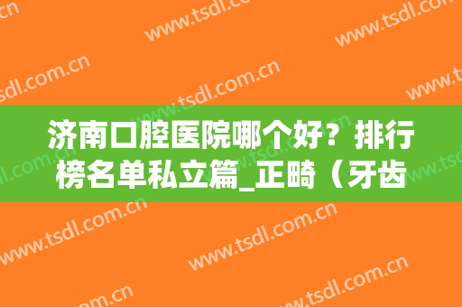 济南口腔医院哪个好？排行榜名单私立篇_正畸（牙齿矫正）案例及价格表出炉！
